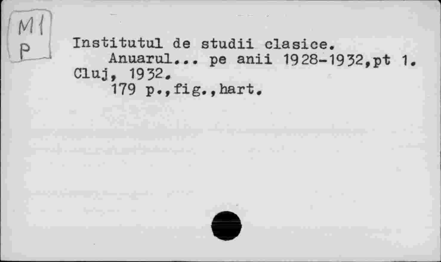 ﻿Institutul de studii clasice.
Anuarul... pe anii 1928-1932.pt 1 Cluj, 1932.
179 p.,fig.,hart.